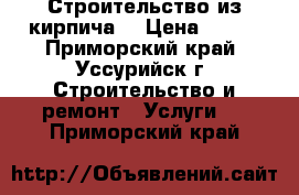 Строительство из кирпича. › Цена ­ 100 - Приморский край, Уссурийск г. Строительство и ремонт » Услуги   . Приморский край